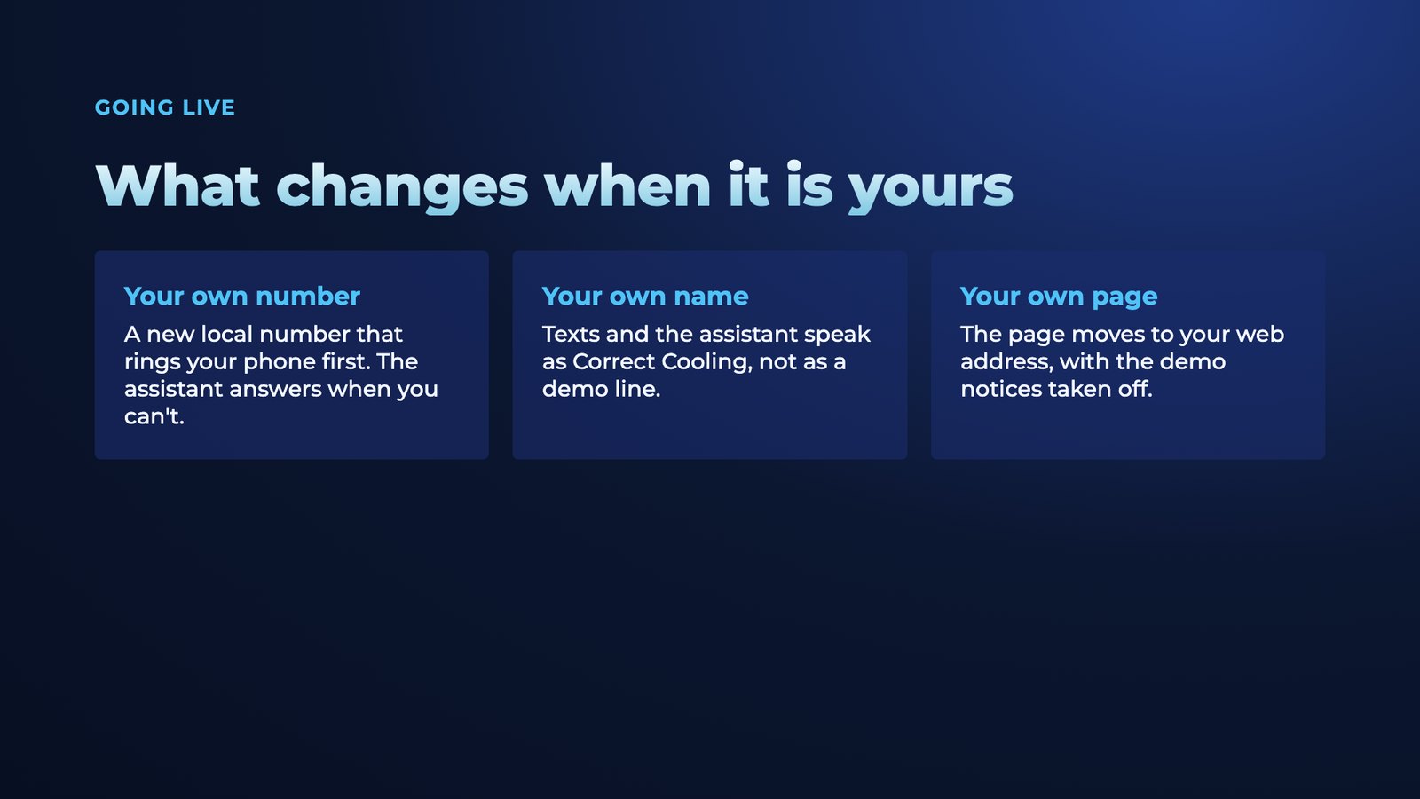 Slide 11: Going live What changes when it is yours Your own number A new local number that rings your phone first. The assistant answers when you can't. Your own name Texts and the assistant speak as Correct Cooling, not as a demo